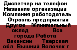 Диспетчер на телефон › Название организации ­ Компания-работодатель › Отрасль предприятия ­ Другое › Минимальный оклад ­ 17 000 - Все города Работа » Вакансии   . Тверская обл.,Вышний Волочек г.